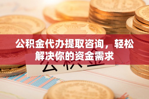周至公积金代办提取咨询，轻松解决你的资金需求