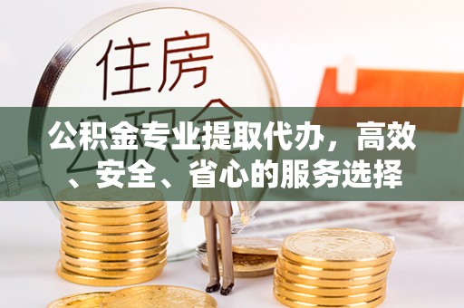 周至公积金专业提取代办，高效、安全、省心的服务选择
