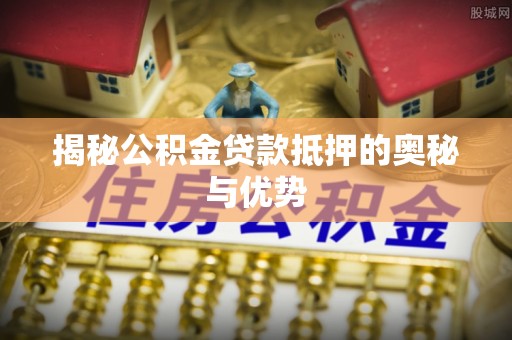 周至揭秘公积金贷款抵押的奥秘与优势