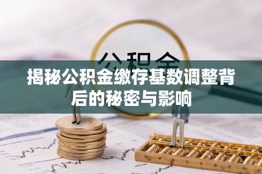 周至揭秘公积金缴存基数调整背后的秘密与影响