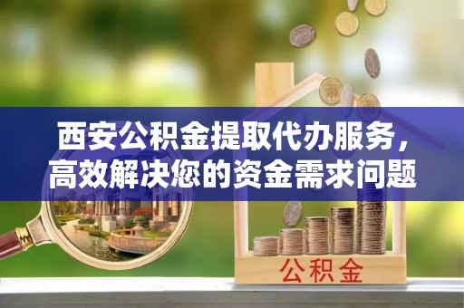 周至西安公积金提取代办服务，高效解决您的资金需求问题