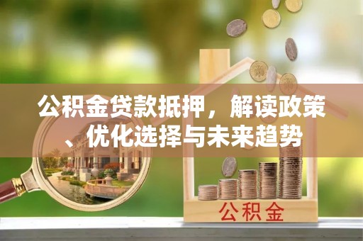 周至公积金贷款抵押，解读政策、优化选择与未来趋势