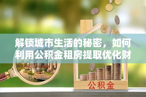 周至解锁城市生活的秘密，如何利用公积金租房提取优化财务规划