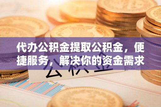 周至代办公积金提取公积金，便捷服务，解决你的资金需求