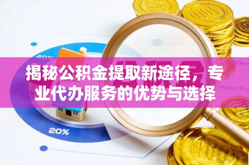 周至揭秘公积金提取新途径，专业代办服务的优势与选择