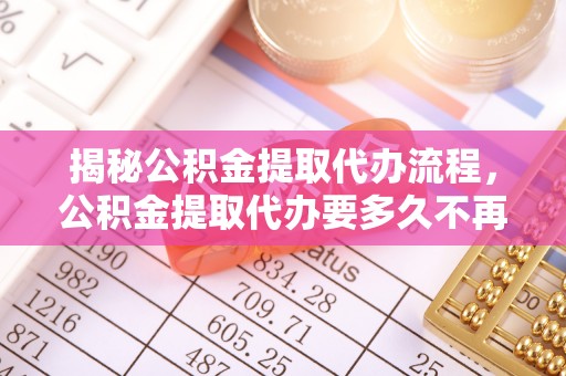 周至揭秘公积金提取代办流程，公积金提取代办要多久不再迷茫