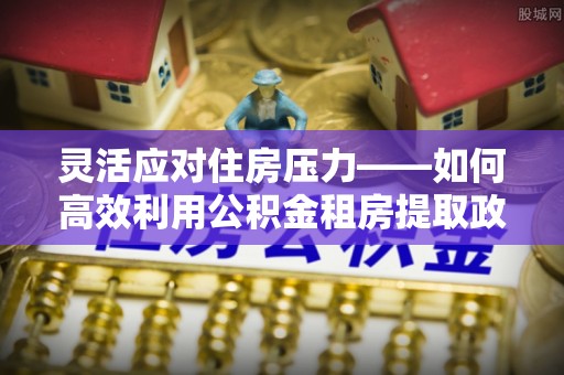 周至灵活应对住房压力——如何高效利用公积金租房提取政策
