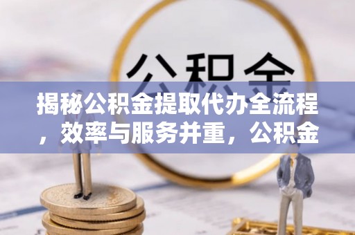 周至揭秘公积金提取代办全流程，效率与服务并重，公积金提取代办要多久不再是难题