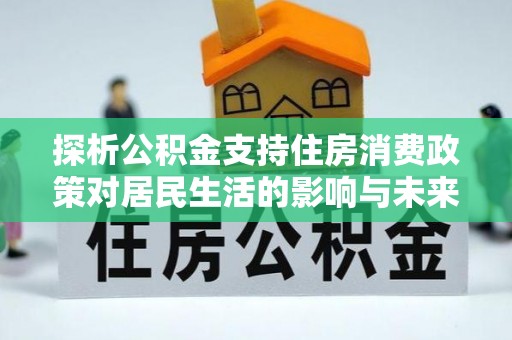 周至探析公积金支持住房消费政策对居民生活的影响与未来展望