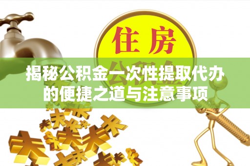 周至揭秘公积金一次性提取代办的便捷之道与注意事项