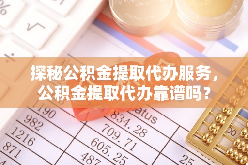 周至探秘公积金提取代办服务，公积金提取代办靠谱吗？