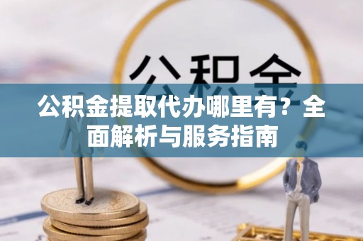 周至公积金提取代办哪里有？全面解析与服务指南