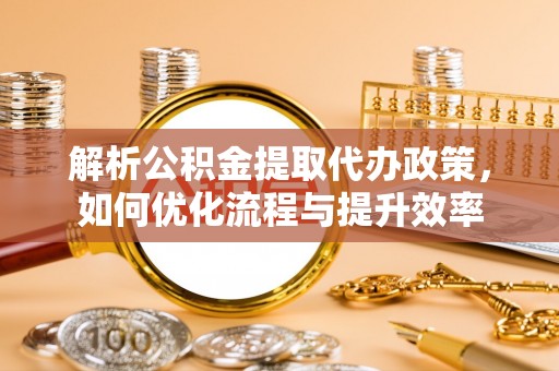 周至解析公积金提取代办政策，如何优化流程与提升效率