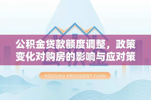 周至公积金贷款额度调整，政策变化对购房的影响与应对策略