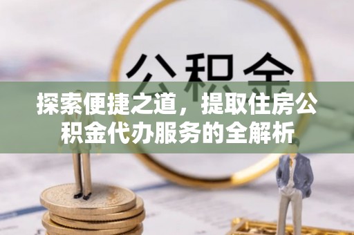 周至探索便捷之道，提取住房公积金代办服务的全解析