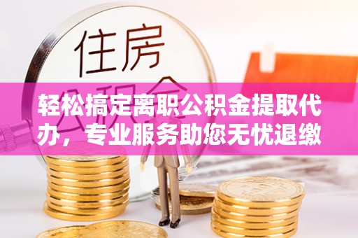 周至轻松搞定离职公积金提取代办，专业服务助您无忧退缴