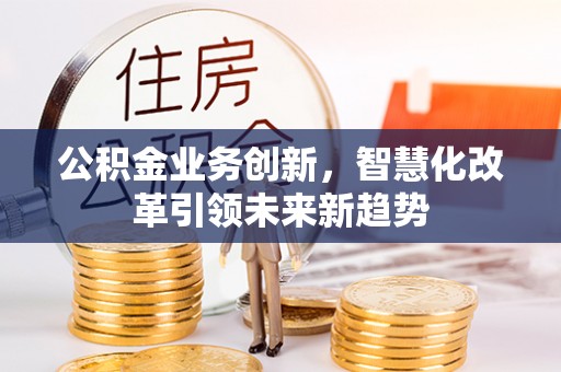 周至公积金业务创新，智慧化改革引领未来新趋势