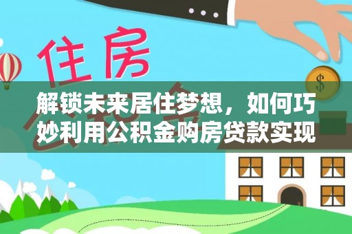 周至解锁未来居住梦想，如何巧妙利用公积金购房贷款实现房产投资