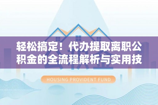 周至轻松搞定！代办提取离职公积金的全流程解析与实用技巧