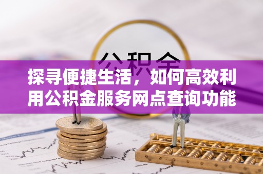 周至探寻便捷生活，如何高效利用公积金服务网点查询功能