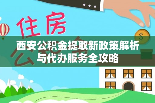 周至西安公积金提取新政策解析与代办服务全攻略