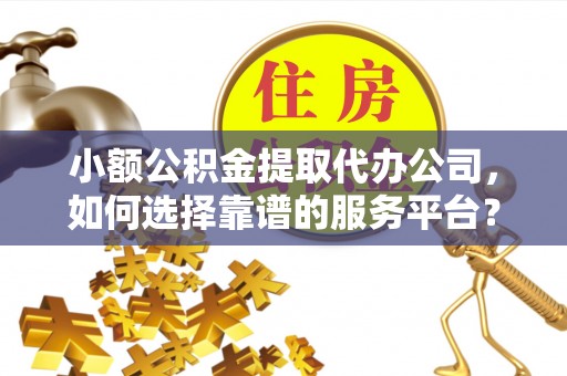 周至小额公积金提取代办公司，如何选择靠谱的服务平台？