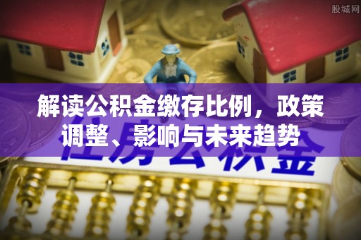 周至解读公积金缴存比例，政策调整、影响与未来趋势