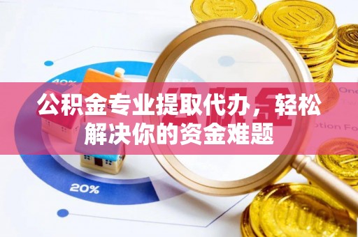 周至公积金专业提取代办，轻松解决你的资金难题