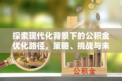 周至探索现代化背景下的公积金优化路径，策略、挑战与未来展望