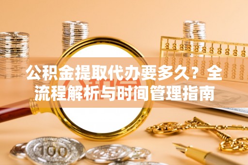周至公积金提取代办要多久？全流程解析与时间管理指南