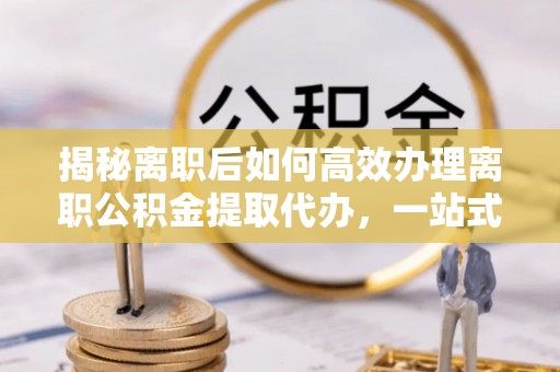 周至揭秘离职后如何高效办理离职公积金提取代办，一站式服务全解析