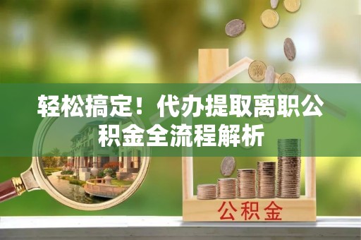 周至轻松搞定！代办提取离职公积金全流程解析