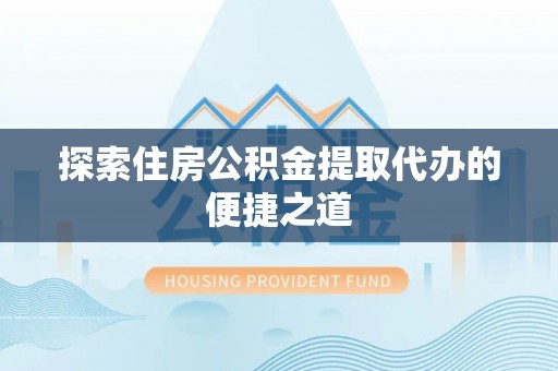 周至探索住房公积金提取代办的便捷之道