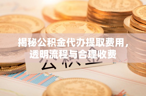 周至揭秘公积金代办提取费用，透明流程与合理收费
