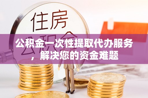 周至公积金一次性提取代办服务，解决您的资金难题