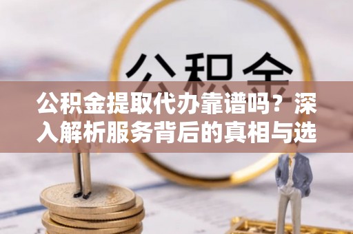 周至公积金提取代办靠谱吗？深入解析服务背后的真相与选择指南
