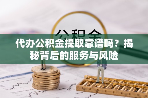周至代办公积金提取靠谱吗？揭秘背后的服务与风险