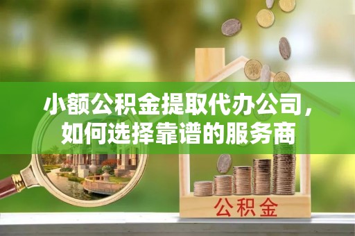 周至小额公积金提取代办公司，如何选择靠谱的服务商