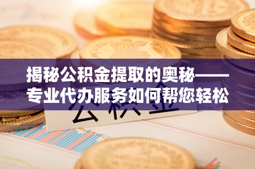 周至揭秘公积金提取的奥秘——专业代办服务如何帮您轻松搞定