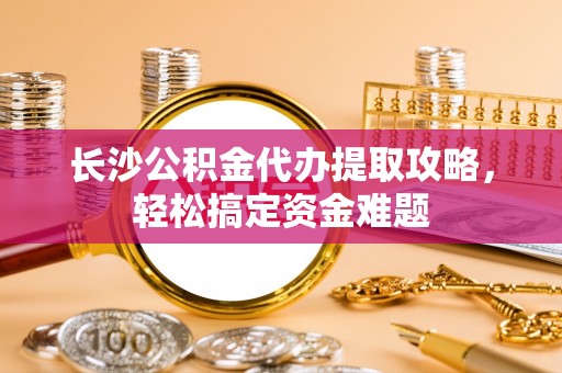 周至长沙公积金代办提取攻略，轻松搞定资金难题