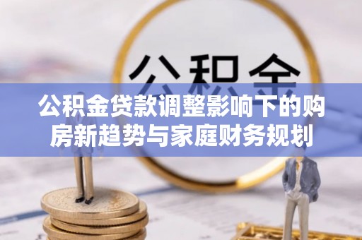 周至公积金贷款调整影响下的购房新趋势与家庭财务规划