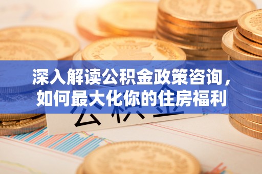周至深入解读公积金政策咨询，如何最大化你的住房福利