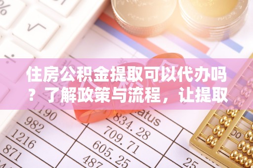 周至住房公积金提取可以代办吗？了解政策与流程，让提取更便捷