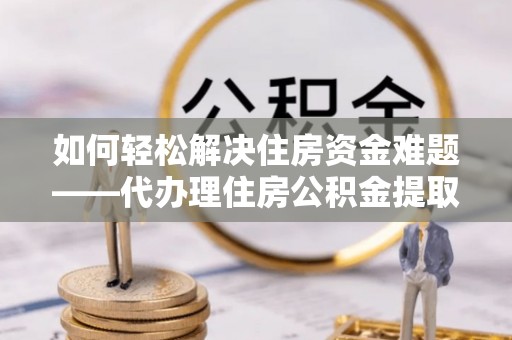 周至如何轻松解决住房资金难题——代办理住房公积金提取服务详解