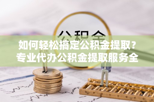 周至如何轻松搞定公积金提取？专业代办公积金提取服务全解析