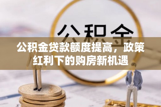 周至公积金贷款额度提高，政策红利下的购房新机遇