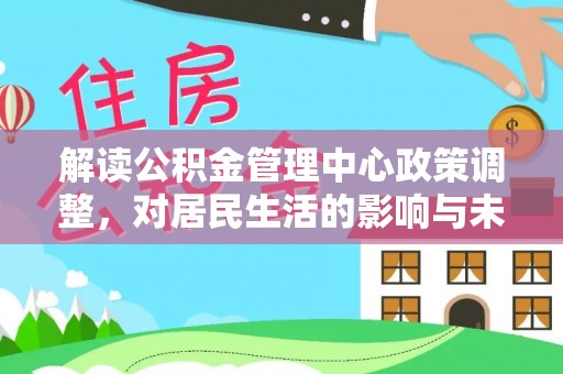 周至解读公积金管理中心政策调整，对居民生活的影响与未来展望