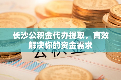 周至长沙公积金代办提取，高效解决你的资金需求