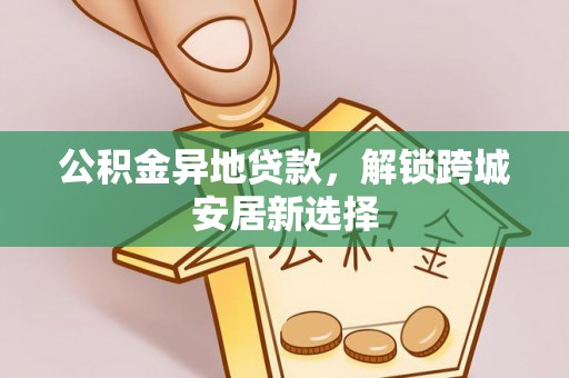 周至公积金异地贷款，解锁跨城安居新选择