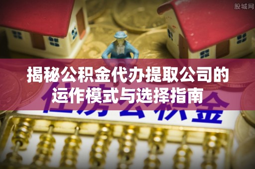 周至揭秘公积金代办提取公司的运作模式与选择指南